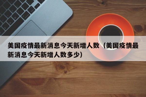 美国疫情最新消息今天新增人数（美国疫情最新消息今天新增人数多少）