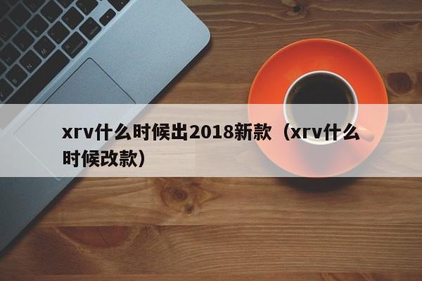 xrv什么时候出2018新款（xrv什么时候改款）