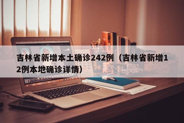吉林省新增本土确诊242例（吉林省新增12例本地确诊详情）