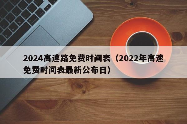 2024高速路免费时间表（2022年高速免费时间表最新公布日）