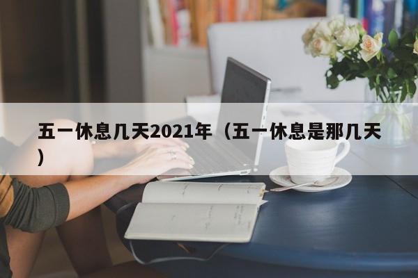 五一休息几天2021年（五一休息是那几天）