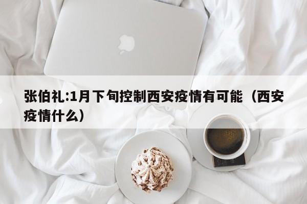 张伯礼:1月下旬控制西安疫情有可能（西安疫情什么）