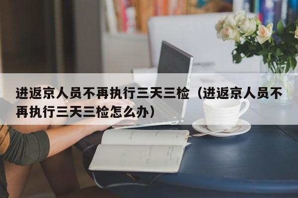 进返京人员不再执行三天三检（进返京人员不再执行三天三检怎么办）