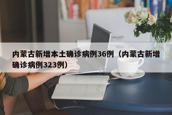 内蒙古新增本土确诊病例36例（内蒙古新增确诊病例323例）