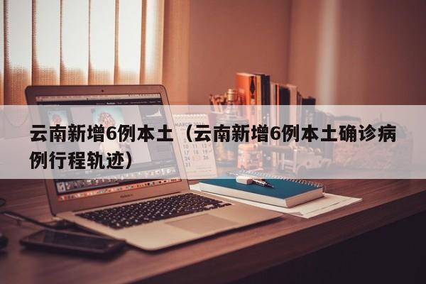 云南新增6例本土（云南新增6例本土确诊病例行程轨迹）