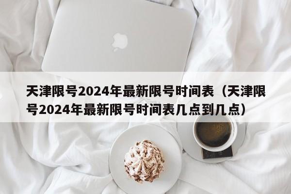天津限号2024年最新限号时间表（天津限号2024年最新限号时间表几点到几点）