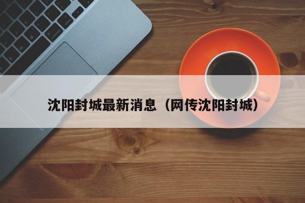 沈阳封城最新消息（网传沈阳封城）