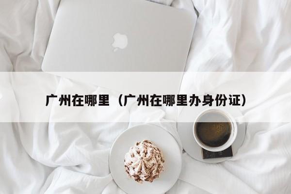 广州在哪里（广州在哪里办身份证）