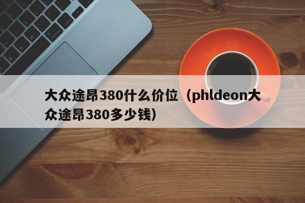 大众途昂380什么价位（phldeon大众途昂380多少钱）