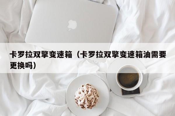 卡罗拉双擎变速箱（卡罗拉双擎变速箱油需要更换吗）