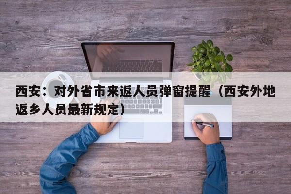 西安：对外省市来返人员弹窗提醒（西安外地返乡人员最新规定）