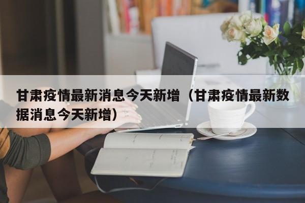 甘肃疫情最新消息今天新增（甘肃疫情最新数据消息今天新增）