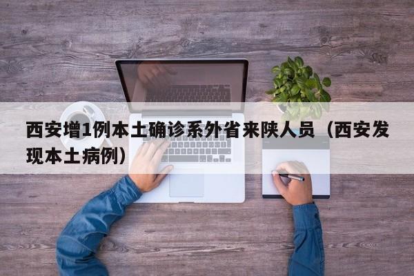 西安增1例本土确诊系外省来陕人员（西安发现本土病例）