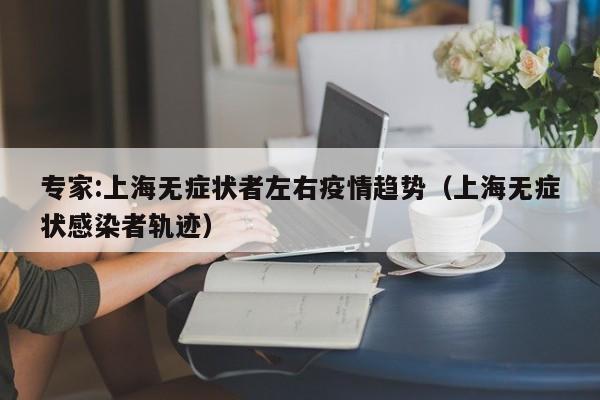 专家:上海无症状者左右疫情趋势（上海无症状感染者轨迹）