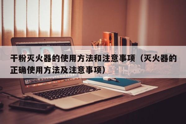 干粉灭火器的使用方法和注意事项（灭火器的正确使用方法及注意事项）