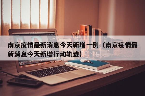 南京疫情最新消息今天新增一例（南京疫情最新消息今天新增行动轨迹）
