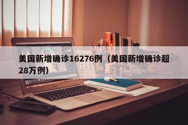 美国新增确诊16276例（美国新增确诊超28万例）