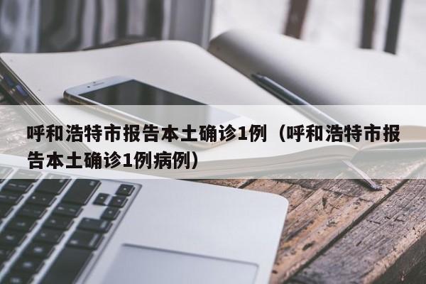 呼和浩特市报告本土确诊1例（呼和浩特市报告本土确诊1例病例）