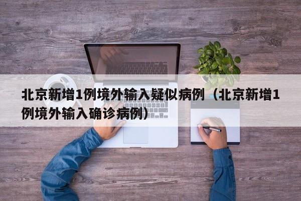 北京新增1例境外输入疑似病例（北京新增1例境外输入确诊病例）