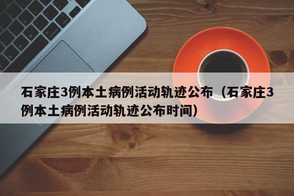 石家庄3例本土病例活动轨迹公布（石家庄3例本土病例活动轨迹公布时间）
