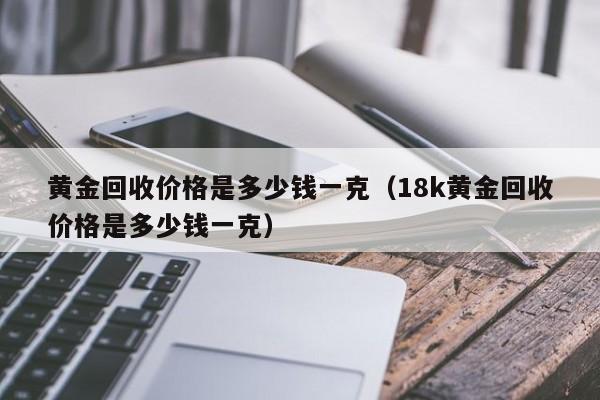 黄金回收价格是多少钱一克（18k黄金回收价格是多少钱一克）