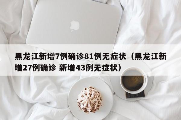 黑龙江新增7例确诊81例无症状（黑龙江新增27例确诊 新增43例无症状）
