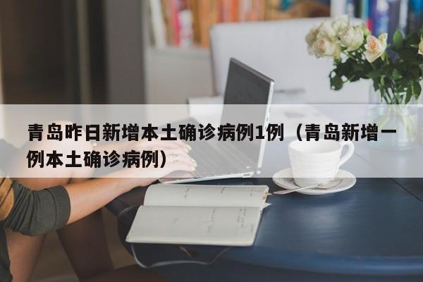 青岛昨日新增本土确诊病例1例（青岛新增一例本土确诊病例）