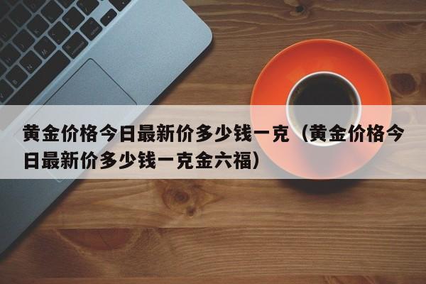 黄金价格今日最新价多少钱一克（黄金价格今日最新价多少钱一克金六福）