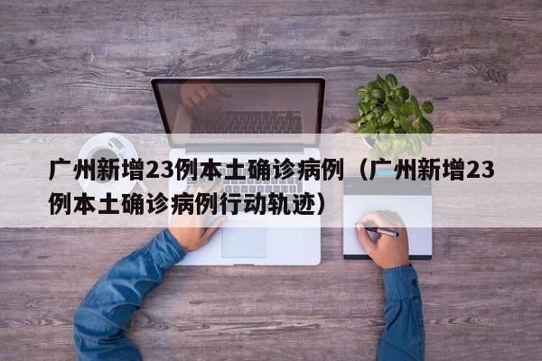 广州新增23例本土确诊病例（广州新增23例本土确诊病例行动轨迹）
