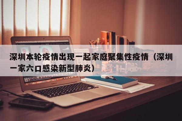 深圳本轮疫情出现一起家庭聚集性疫情（深圳一家六口感染新型肺炎）