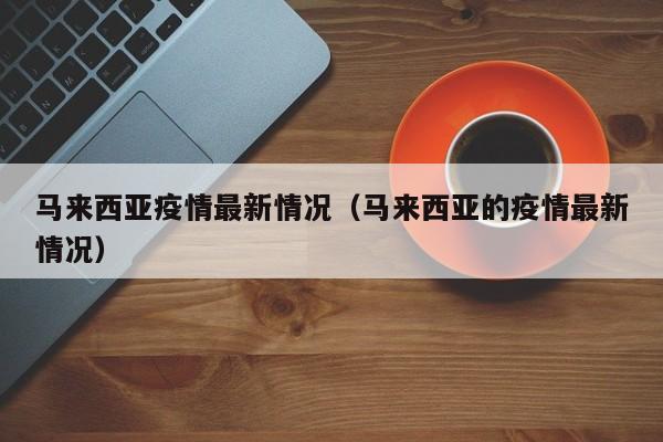 马来西亚疫情最新情况（马来西亚的疫情最新情况）