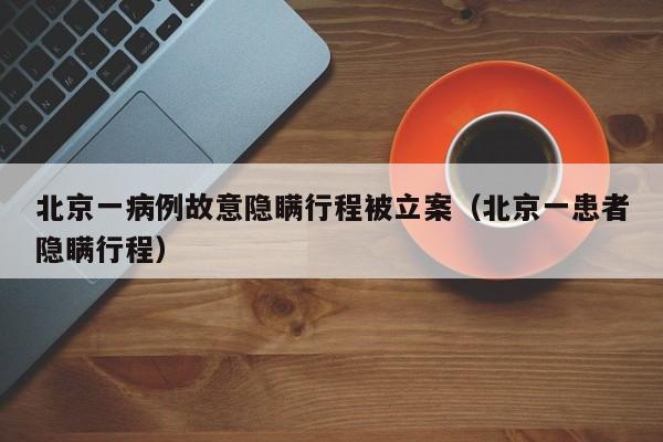 北京一病例故意隐瞒行程被立案（北京一患者隐瞒行程）