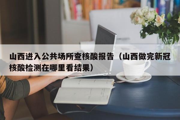 山西进入公共场所查核酸报告（山西做完新冠核酸检测在哪里看结果）