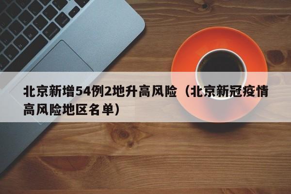 北京新增54例2地升高风险（北京新冠疫情高风险地区名单）