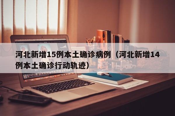河北新增15例本土确诊病例（河北新增14例本土确诊行动轨迹）