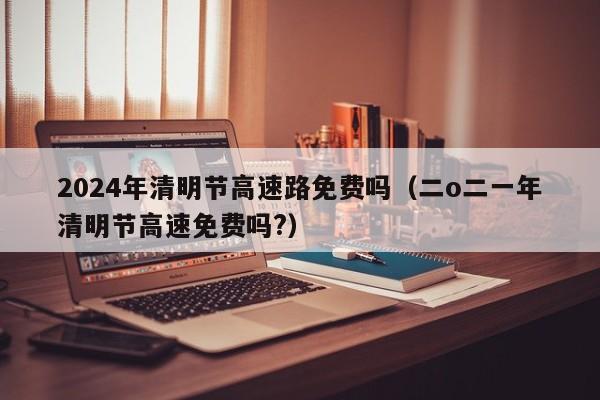 2024年清明节高速路免费吗（二o二一年清明节高速免费吗?）