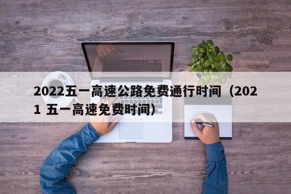 2022五一高速公路免费通行时间（2021 五一高速免费时间）