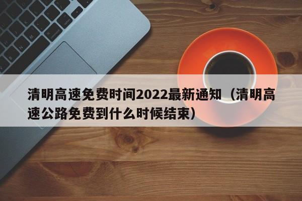 清明高速免费时间2022最新通知（清明高速公路免费到什么时候结束）
