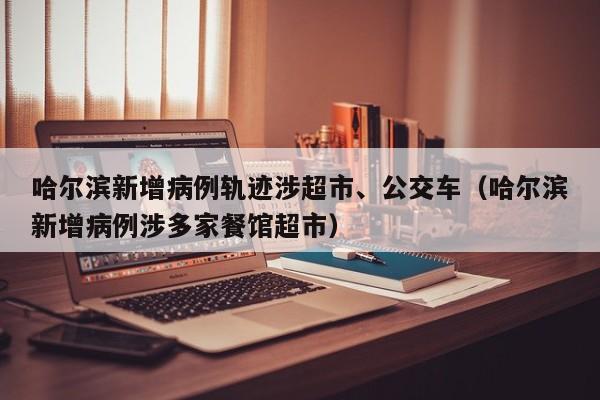 哈尔滨新增病例轨迹涉超市、公交车（哈尔滨新增病例涉多家餐馆超市）