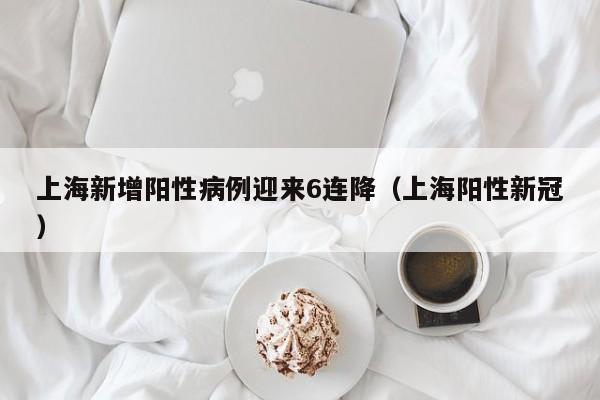 上海新增阳性病例迎来6连降（上海阳性新冠）