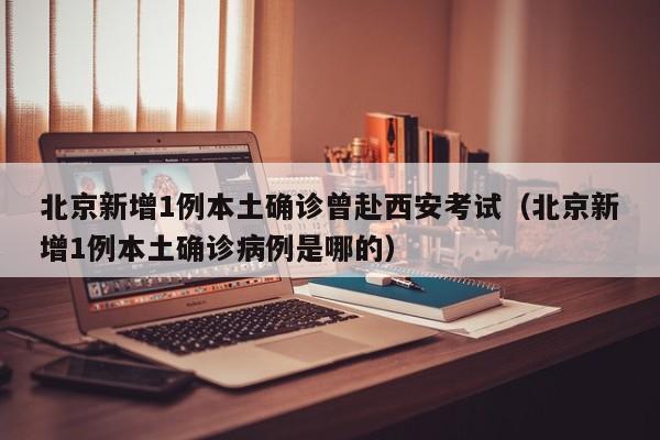 北京新增1例本土确诊曾赴西安考试（北京新增1例本土确诊病例是哪的）
