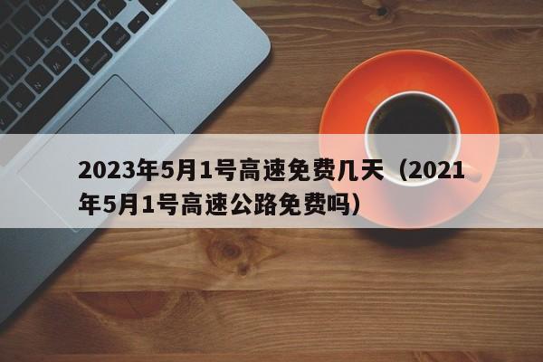 2023年5月1号高速免费几天（2021年5月1号高速公路免费吗）