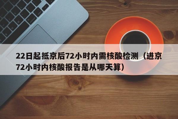 22日起抵京后72小时内需核酸检测（进京72小时内核酸报告是从哪天算）