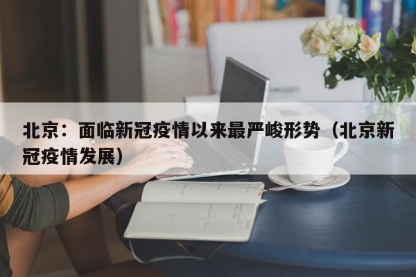 北京：面临新冠疫情以来最严峻形势（北京新冠疫情发展）