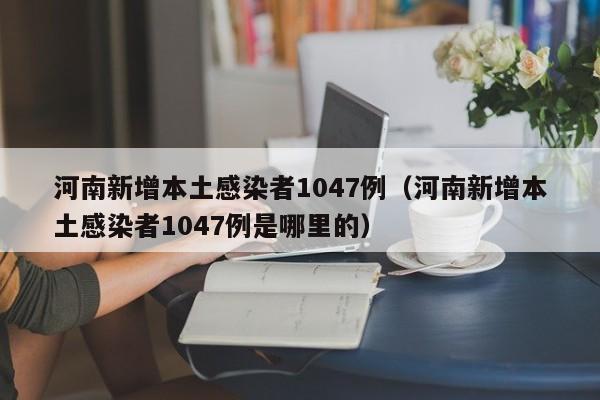 河南新增本土感染者1047例（河南新增本土感染者1047例是哪里的）