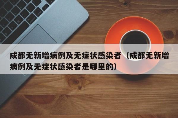 成都无新增病例及无症状感染者（成都无新增病例及无症状感染者是哪里的）