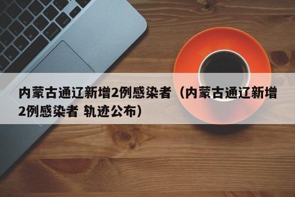 内蒙古通辽新增2例感染者（内蒙古通辽新增2例感染者 轨迹公布）