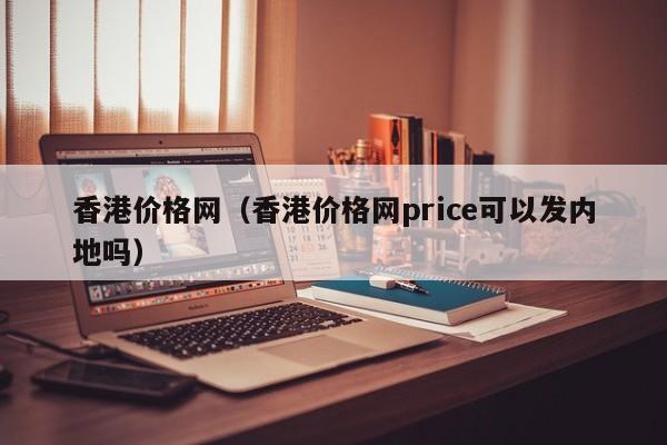 香港价格网（香港价格网price可以发内地吗）