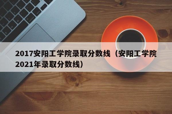 2017安阳工学院录取分数线（安阳工学院2021年录取分数线）