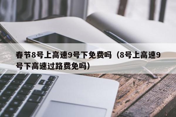 春节8号上高速9号下免费吗（8号上高速9号下高速过路费免吗）